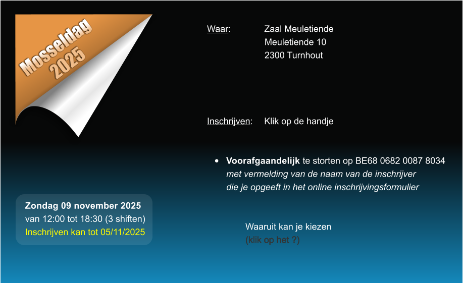 Mosseldag 2025 Waar: 		Zaal Meuletiende Meuletiende 10 2300 Turnhout     Inschrijven:	Klik op de handje   �	Voorafgaandelijk te storten op BE68 0682 0087 8034met vermelding van de naam van de inschrijverdie je opgeeft in het online inschrijvingsformulier   Waaruit kan je kiezen (klik op het ?) Zondag 09 november 2025 van 12:00 tot 18:30 (3 shiften) Inschrijven kan tot 05/11/2025