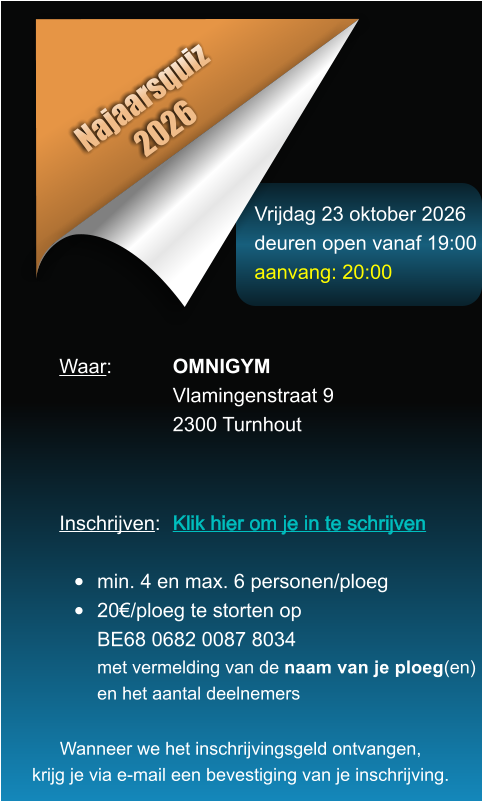 Vrijdag 23 oktober 2026 deuren open vanaf 19:00 aanvang: 20:00 Najaarsquiz 2026 Waar: 		OMNIGYM Vlamingenstraat 9 2300 Turnhout    Inschrijven:	Klik hier om je in te schrijven        	  �	min. 4 en max. 6 personen/ploeg �	20�/ploeg te storten opBE68 0682 0087 8034met vermelding van de naam van je ploeg(en)en het aantal deelnemers Wanneer we het inschrijvingsgeld ontvangen, krijg je via e-mail een bevestiging van je inschrijving.
